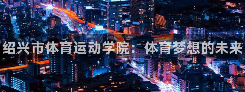 米兰体育官网下载平台是正规平台吗：绍兴市体育运动学院